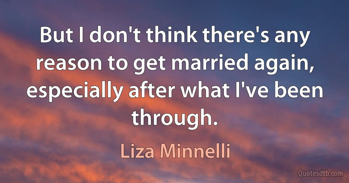 But I don't think there's any reason to get married again, especially after what I've been through. (Liza Minnelli)