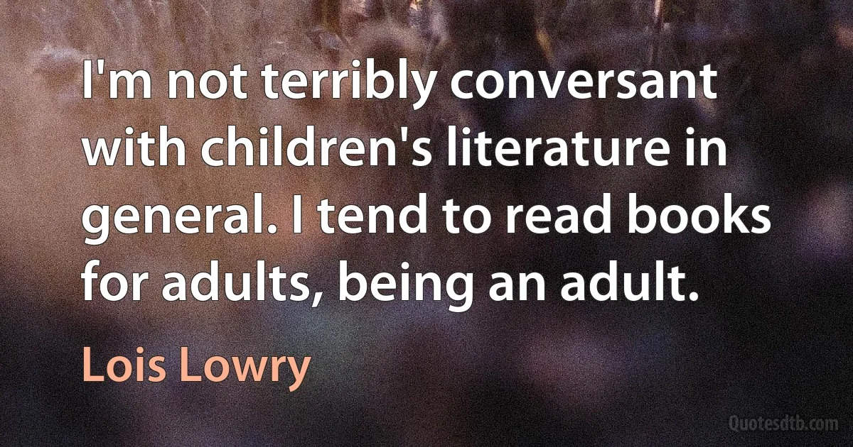 I'm not terribly conversant with children's literature in general. I tend to read books for adults, being an adult. (Lois Lowry)