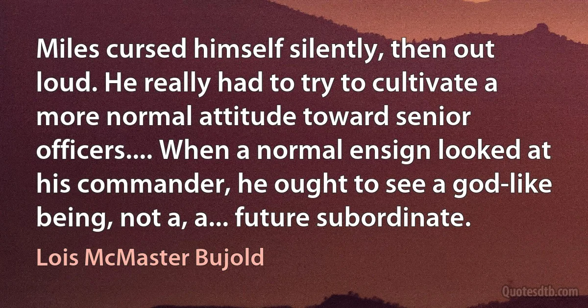 Miles cursed himself silently, then out loud. He really had to try to cultivate a more normal attitude toward senior officers.... When a normal ensign looked at his commander, he ought to see a god-like being, not a, a... future subordinate. (Lois McMaster Bujold)