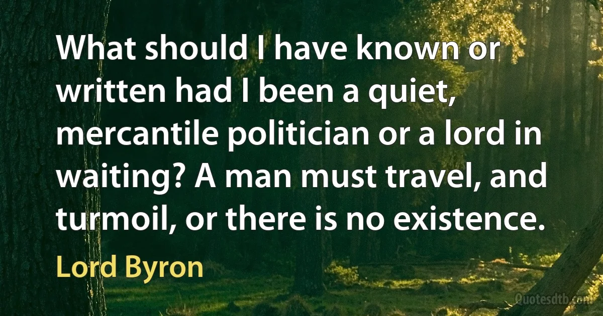 What should I have known or written had I been a quiet, mercantile politician or a lord in waiting? A man must travel, and turmoil, or there is no existence. (Lord Byron)