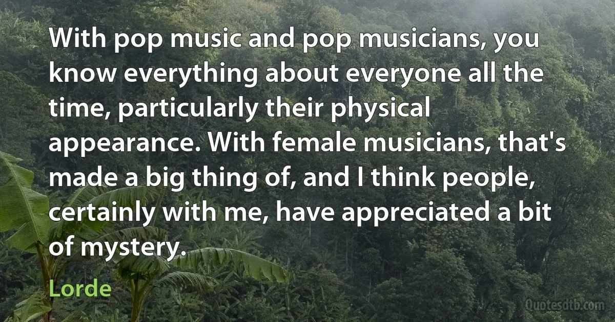 With pop music and pop musicians, you know everything about everyone all the time, particularly their physical appearance. With female musicians, that's made a big thing of, and I think people, certainly with me, have appreciated a bit of mystery. (Lorde)