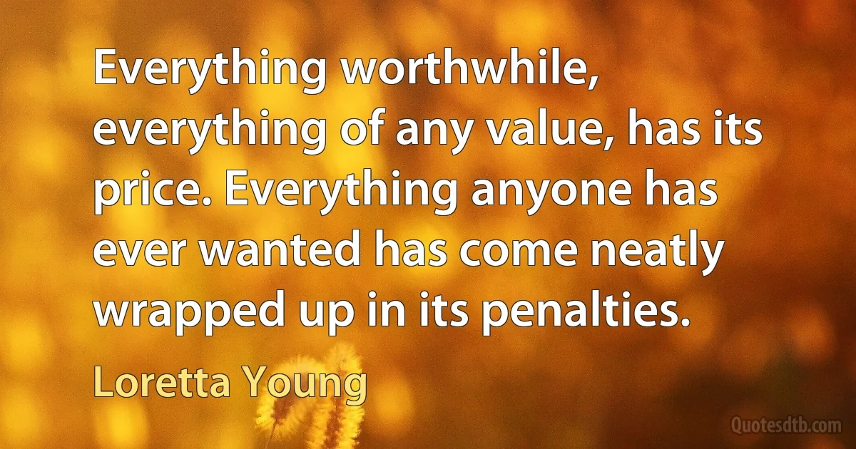 Everything worthwhile, everything of any value, has its price. Everything anyone has ever wanted has come neatly wrapped up in its penalties. (Loretta Young)