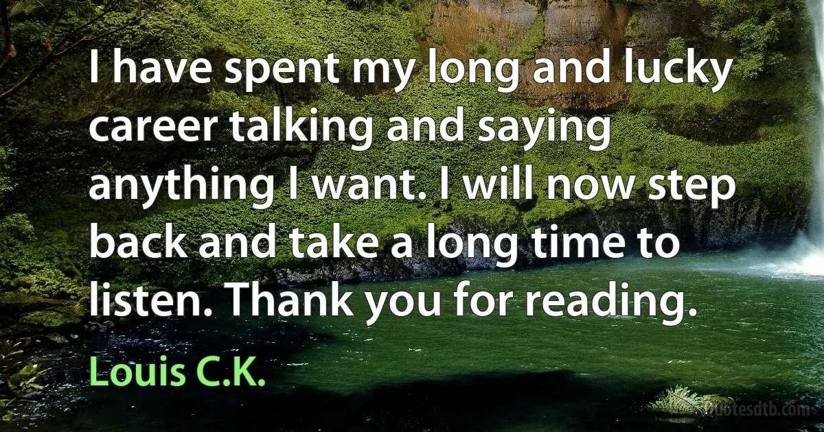 I have spent my long and lucky career talking and saying anything I want. I will now step back and take a long time to listen. Thank you for reading. (Louis C.K.)