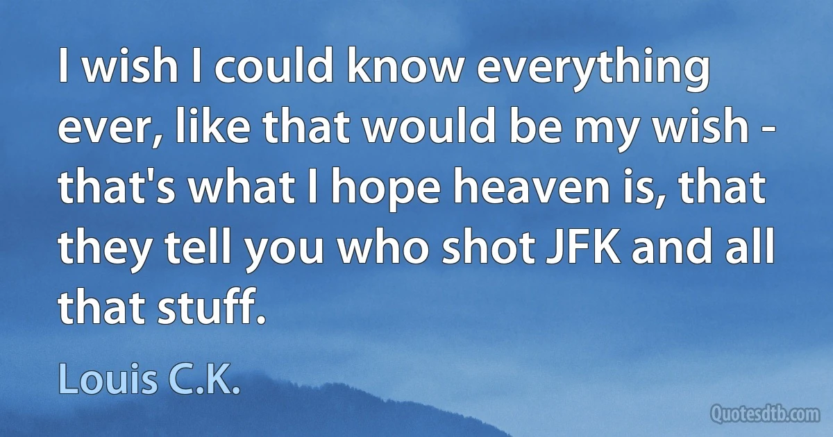 I wish I could know everything ever, like that would be my wish - that's what I hope heaven is, that they tell you who shot JFK and all that stuff. (Louis C.K.)