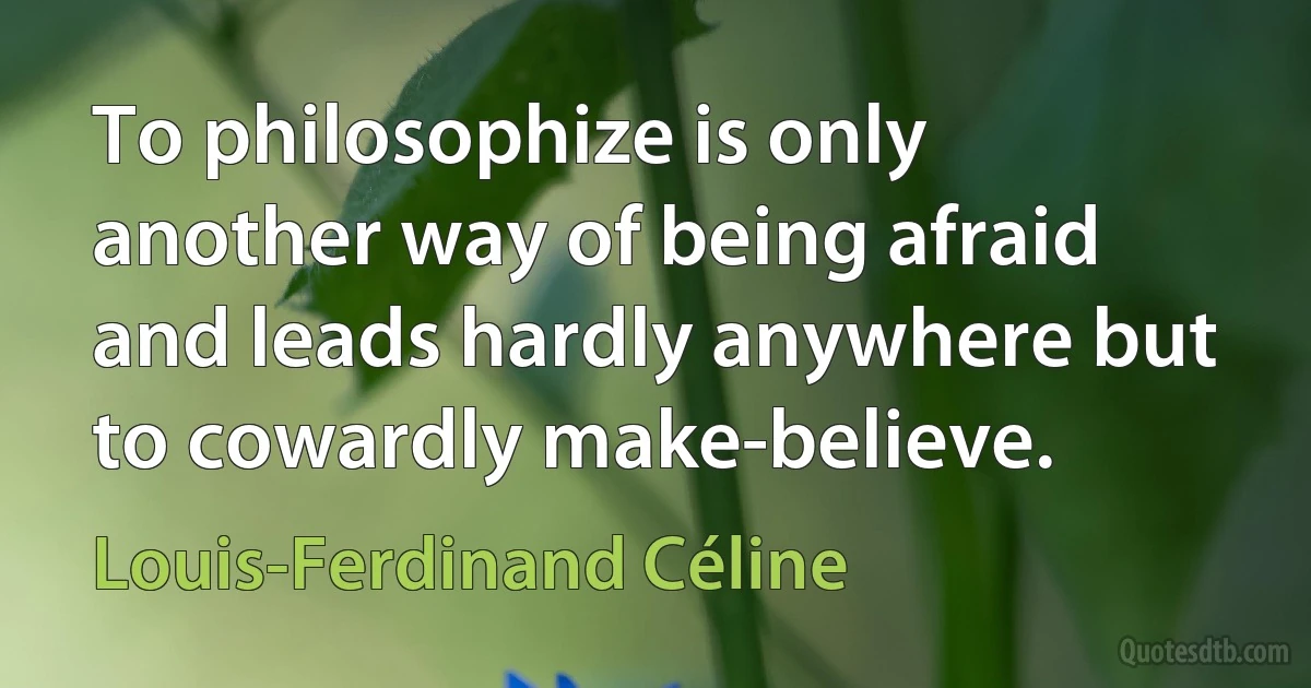 To philosophize is only another way of being afraid and leads hardly anywhere but to cowardly make-believe. (Louis-Ferdinand Céline)