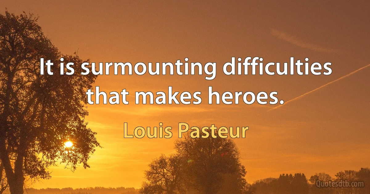 It is surmounting difficulties that makes heroes. (Louis Pasteur)