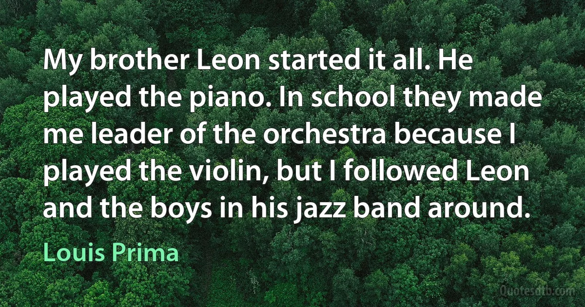 My brother Leon started it all. He played the piano. In school they made me leader of the orchestra because I played the violin, but I followed Leon and the boys in his jazz band around. (Louis Prima)