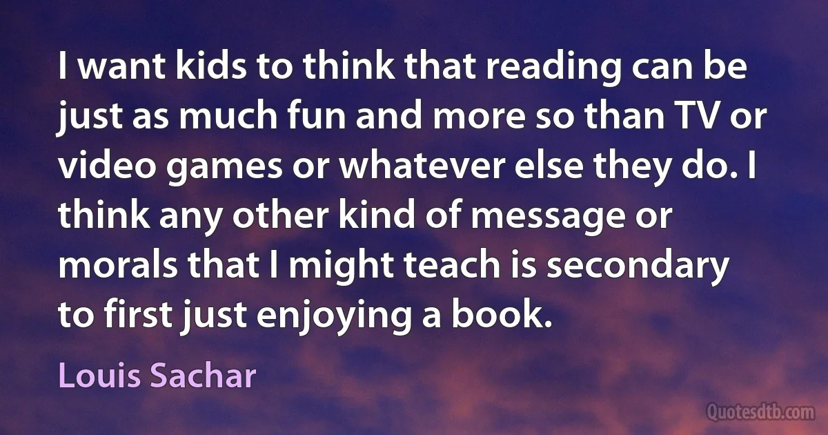 I want kids to think that reading can be just as much fun and more so than TV or video games or whatever else they do. I think any other kind of message or morals that I might teach is secondary to first just enjoying a book. (Louis Sachar)