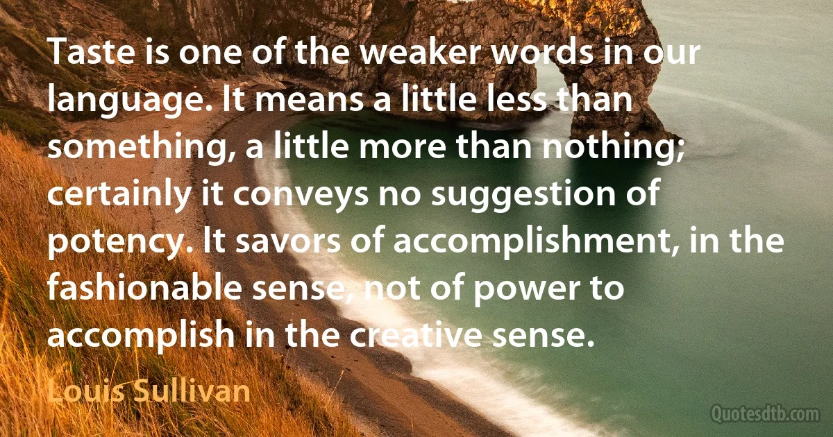 Taste is one of the weaker words in our language. It means a little less than something, a little more than nothing; certainly it conveys no suggestion of potency. It savors of accomplishment, in the fashionable sense, not of power to accomplish in the creative sense. (Louis Sullivan)