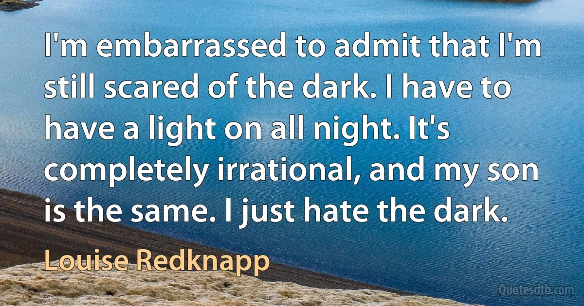 I'm embarrassed to admit that I'm still scared of the dark. I have to have a light on all night. It's completely irrational, and my son is the same. I just hate the dark. (Louise Redknapp)