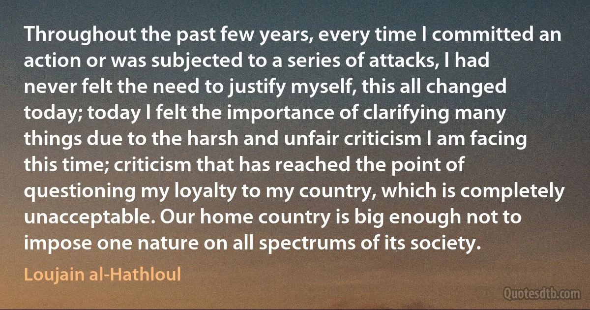 Throughout the past few years, every time I committed an action or was subjected to a series of attacks, I had never felt the need to justify myself, this all changed today; today I felt the importance of clarifying many things due to the harsh and unfair criticism I am facing this time; criticism that has reached the point of questioning my loyalty to my country, which is completely unacceptable. Our home country is big enough not to impose one nature on all spectrums of its society. (Loujain al-Hathloul)