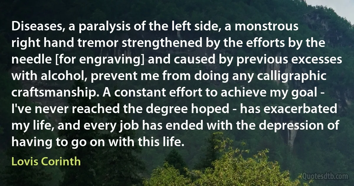 Diseases, a paralysis of the left side, a monstrous right hand tremor strengthened by the efforts by the needle [for engraving] and caused by previous excesses with alcohol, prevent me from doing any calligraphic craftsmanship. A constant effort to achieve my goal - I've never reached the degree hoped - has exacerbated my life, and every job has ended with the depression of having to go on with this life. (Lovis Corinth)