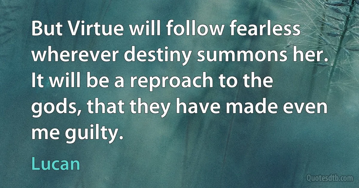 But Virtue will follow fearless wherever destiny summons her. It will be a reproach to the gods, that they have made even me guilty. (Lucan)