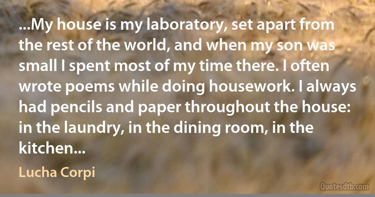 ...My house is my laboratory, set apart from the rest of the world, and when my son was small I spent most of my time there. I often wrote poems while doing housework. I always had pencils and paper throughout the house: in the laundry, in the dining room, in the kitchen... (Lucha Corpi)