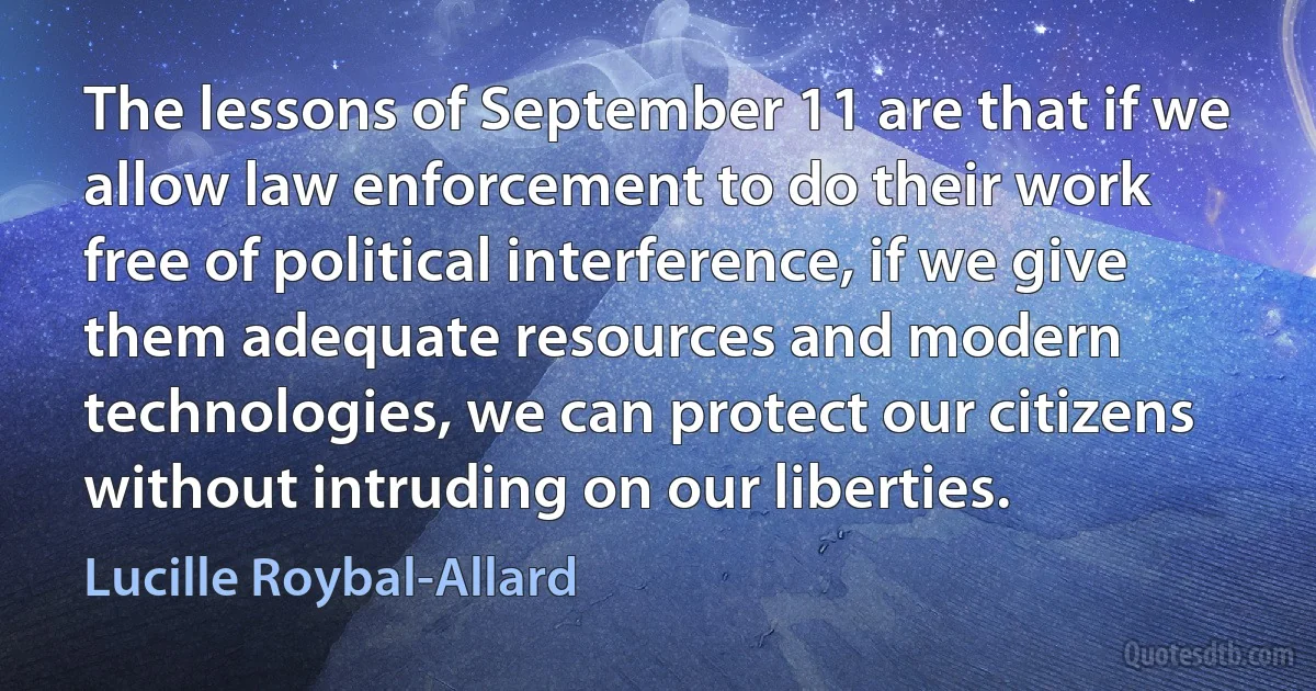 The lessons of September 11 are that if we allow law enforcement to do their work free of political interference, if we give them adequate resources and modern technologies, we can protect our citizens without intruding on our liberties. (Lucille Roybal-Allard)