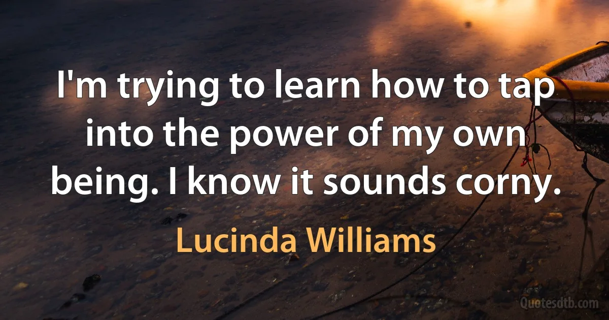 I'm trying to learn how to tap into the power of my own being. I know it sounds corny. (Lucinda Williams)