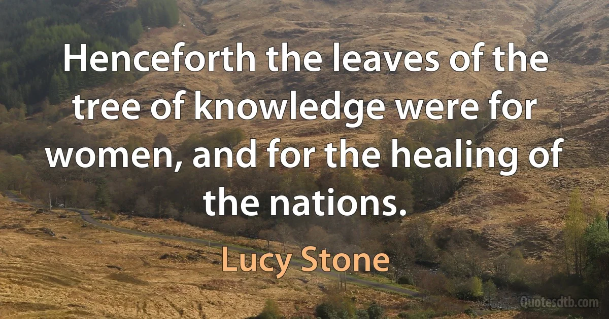 Henceforth the leaves of the tree of knowledge were for women, and for the healing of the nations. (Lucy Stone)