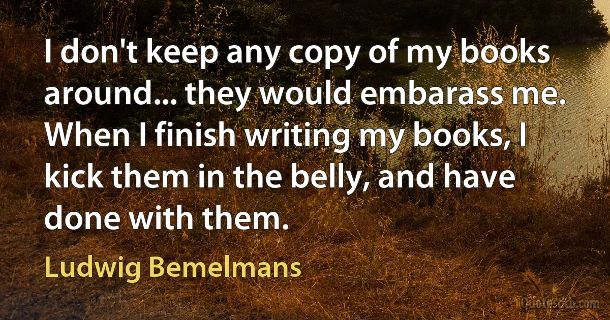 I don't keep any copy of my books around... they would embarass me. When I finish writing my books, I kick them in the belly, and have done with them. (Ludwig Bemelmans)