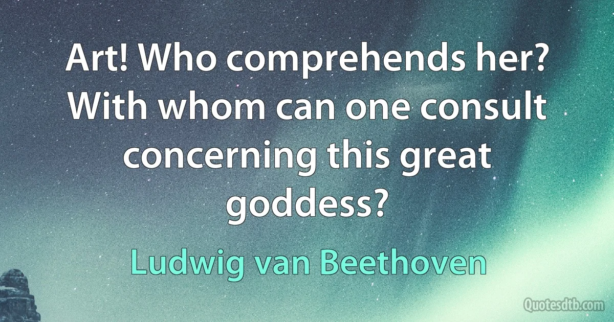 Art! Who comprehends her? With whom can one consult concerning this great goddess? (Ludwig van Beethoven)