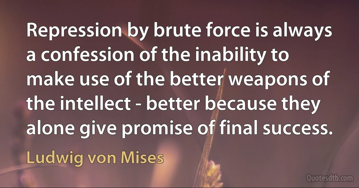 Repression by brute force is always a confession of the inability to make use of the better weapons of the intellect - better because they alone give promise of final success. (Ludwig von Mises)