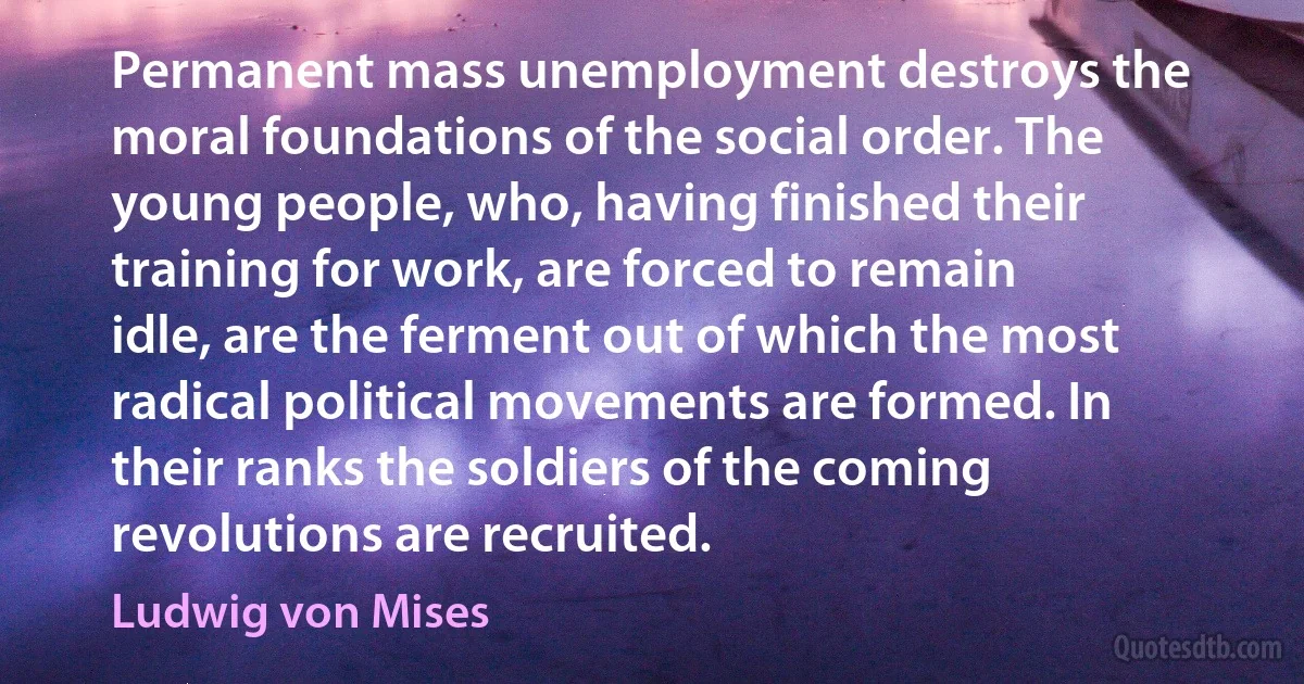 Permanent mass unemployment destroys the moral foundations of the social order. The young people, who, having finished their training for work, are forced to remain idle, are the ferment out of which the most radical political movements are formed. In their ranks the soldiers of the coming revolutions are recruited. (Ludwig von Mises)