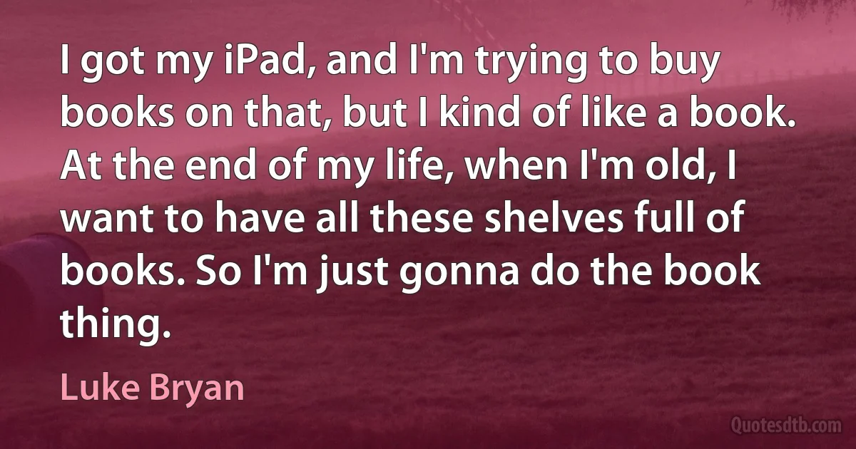 I got my iPad, and I'm trying to buy books on that, but I kind of like a book. At the end of my life, when I'm old, I want to have all these shelves full of books. So I'm just gonna do the book thing. (Luke Bryan)