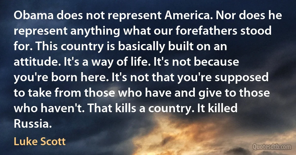 Obama does not represent America. Nor does he represent anything what our forefathers stood for. This country is basically built on an attitude. It's a way of life. It's not because you're born here. It's not that you're supposed to take from those who have and give to those who haven't. That kills a country. It killed Russia. (Luke Scott)