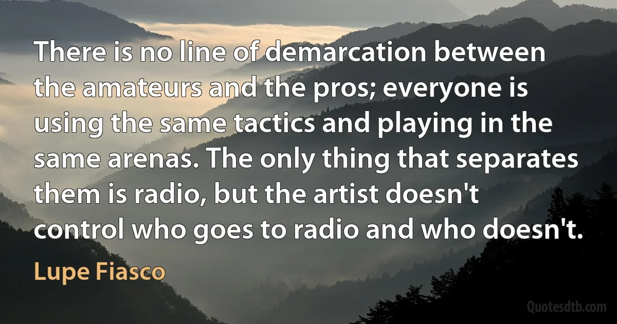 There is no line of demarcation between the amateurs and the pros; everyone is using the same tactics and playing in the same arenas. The only thing that separates them is radio, but the artist doesn't control who goes to radio and who doesn't. (Lupe Fiasco)