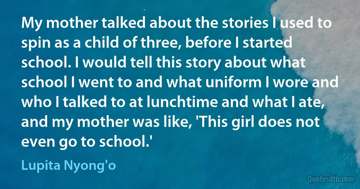 My mother talked about the stories I used to spin as a child of three, before I started school. I would tell this story about what school I went to and what uniform I wore and who I talked to at lunchtime and what I ate, and my mother was like, 'This girl does not even go to school.' (Lupita Nyong'o)