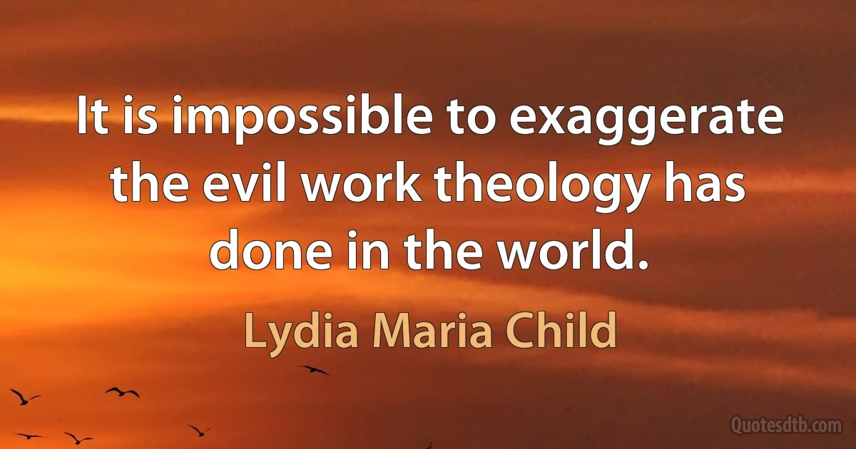 It is impossible to exaggerate the evil work theology has done in the world. (Lydia Maria Child)