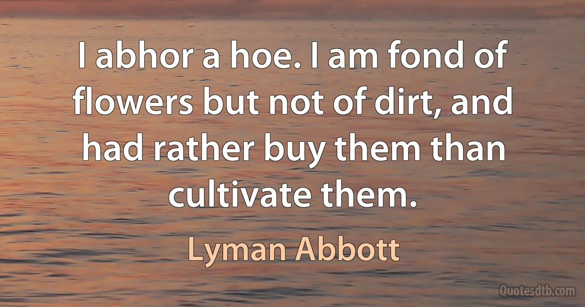 I abhor a hoe. I am fond of flowers but not of dirt, and had rather buy them than cultivate them. (Lyman Abbott)