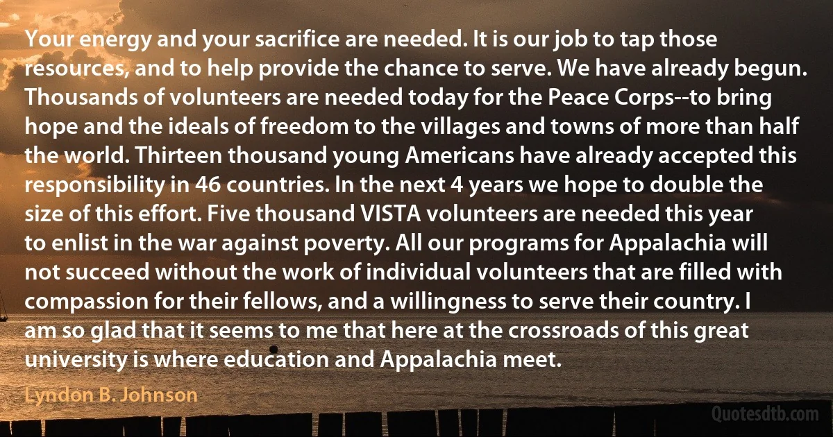 Your energy and your sacrifice are needed. It is our job to tap those resources, and to help provide the chance to serve. We have already begun. Thousands of volunteers are needed today for the Peace Corps--to bring hope and the ideals of freedom to the villages and towns of more than half the world. Thirteen thousand young Americans have already accepted this responsibility in 46 countries. In the next 4 years we hope to double the size of this effort. Five thousand VISTA volunteers are needed this year to enlist in the war against poverty. All our programs for Appalachia will not succeed without the work of individual volunteers that are filled with compassion for their fellows, and a willingness to serve their country. I am so glad that it seems to me that here at the crossroads of this great university is where education and Appalachia meet. (Lyndon B. Johnson)