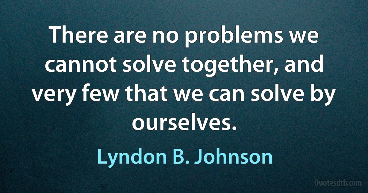 There are no problems we cannot solve together, and very few that we can solve by ourselves. (Lyndon B. Johnson)