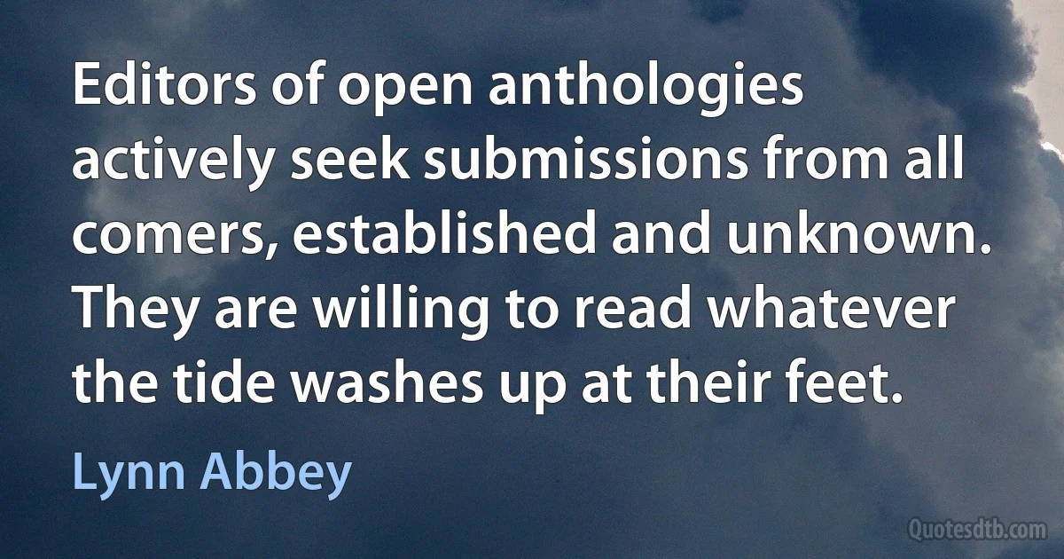 Editors of open anthologies actively seek submissions from all comers, established and unknown. They are willing to read whatever the tide washes up at their feet. (Lynn Abbey)