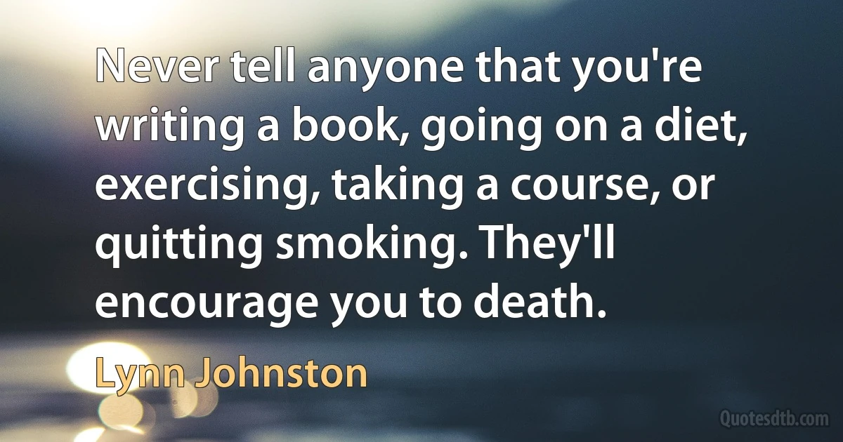 Never tell anyone that you're writing a book, going on a diet, exercising, taking a course, or quitting smoking. They'll encourage you to death. (Lynn Johnston)