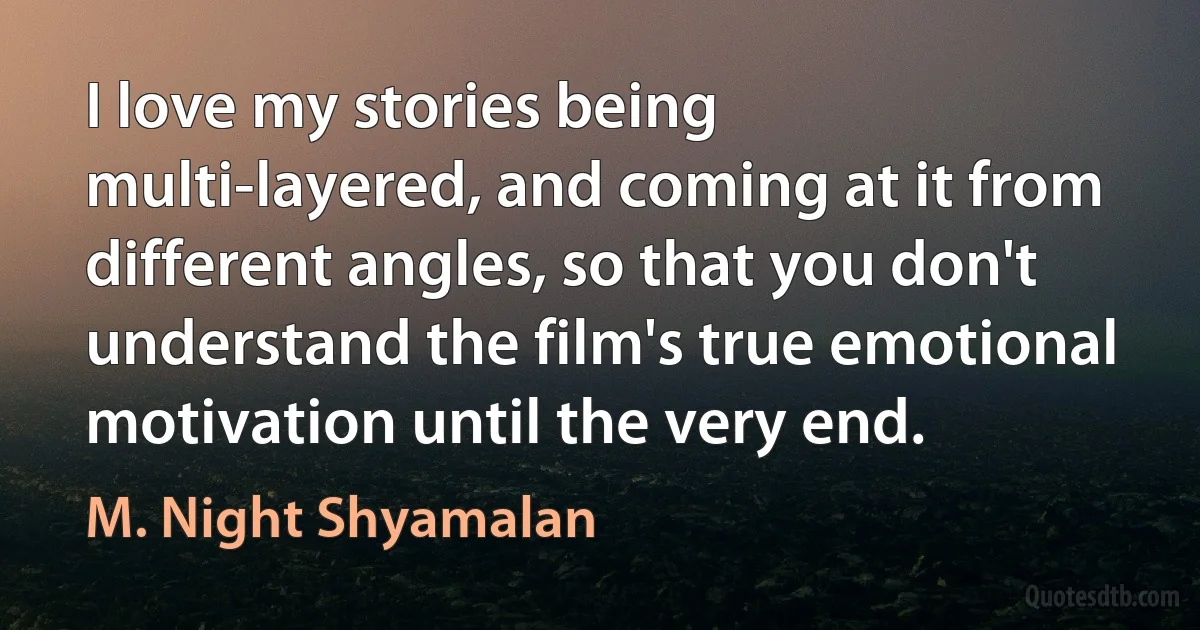 I love my stories being multi-layered, and coming at it from different angles, so that you don't understand the film's true emotional motivation until the very end. (M. Night Shyamalan)