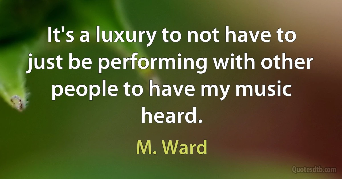 It's a luxury to not have to just be performing with other people to have my music heard. (M. Ward)