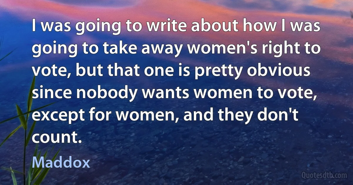 I was going to write about how I was going to take away women's right to vote, but that one is pretty obvious since nobody wants women to vote, except for women, and they don't count. (Maddox)