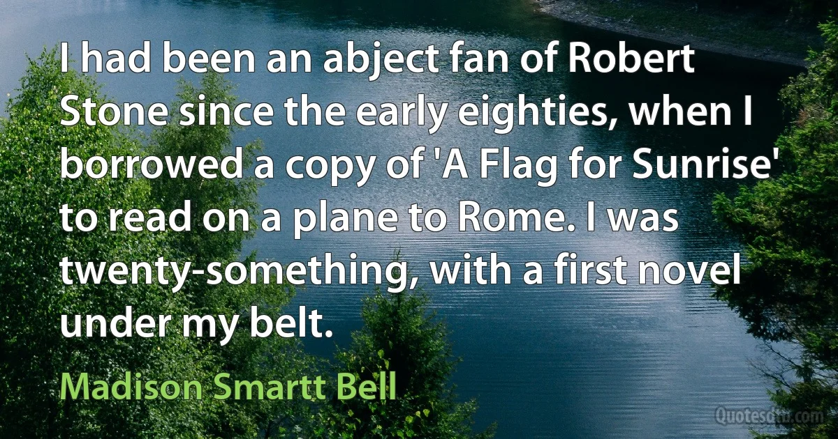 I had been an abject fan of Robert Stone since the early eighties, when I borrowed a copy of 'A Flag for Sunrise' to read on a plane to Rome. I was twenty-something, with a first novel under my belt. (Madison Smartt Bell)