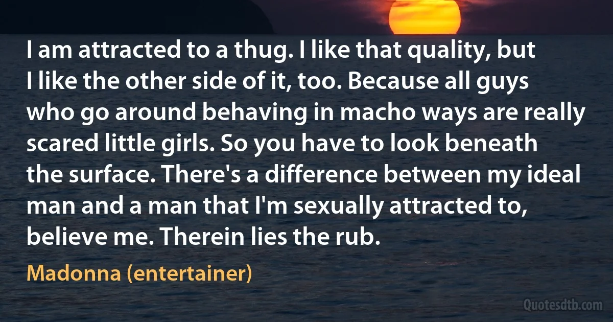 I am attracted to a thug. I like that quality, but I like the other side of it, too. Because all guys who go around behaving in macho ways are really scared little girls. So you have to look beneath the surface. There's a difference between my ideal man and a man that I'm sexually attracted to, believe me. Therein lies the rub. (Madonna (entertainer))