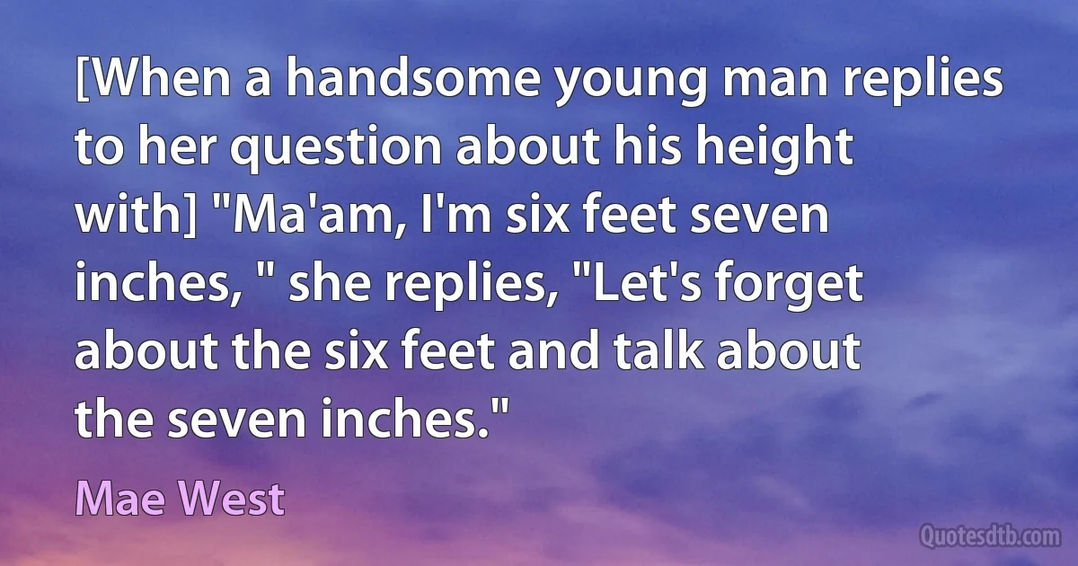 [When a handsome young man replies to her question about his height with] "Ma'am, I'm six feet seven inches, " she replies, "Let's forget about the six feet and talk about the seven inches." (Mae West)