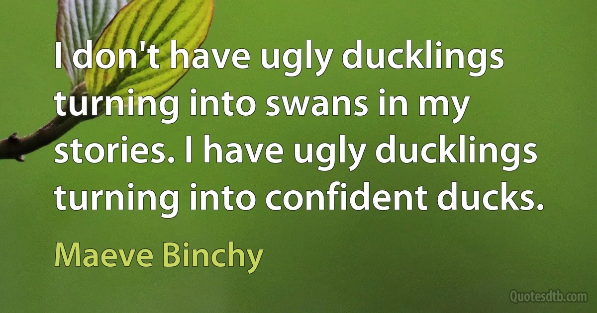 I don't have ugly ducklings turning into swans in my stories. I have ugly ducklings turning into confident ducks. (Maeve Binchy)