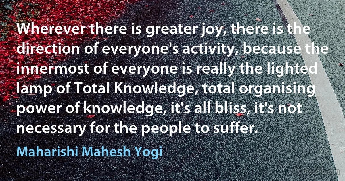 Wherever there is greater joy, there is the direction of everyone's activity, because the innermost of everyone is really the lighted lamp of Total Knowledge, total organising power of knowledge, it's all bliss, it's not necessary for the people to suffer. (Maharishi Mahesh Yogi)