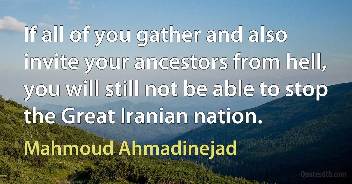 If all of you gather and also invite your ancestors from hell, you will still not be able to stop the Great Iranian nation. (Mahmoud Ahmadinejad)