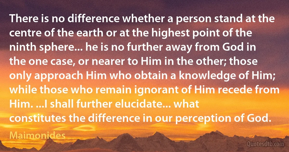 There is no difference whether a person stand at the centre of the earth or at the highest point of the ninth sphere... he is no further away from God in the one case, or nearer to Him in the other; those only approach Him who obtain a knowledge of Him; while those who remain ignorant of Him recede from Him. ...I shall further elucidate... what constitutes the difference in our perception of God. (Maimonides)