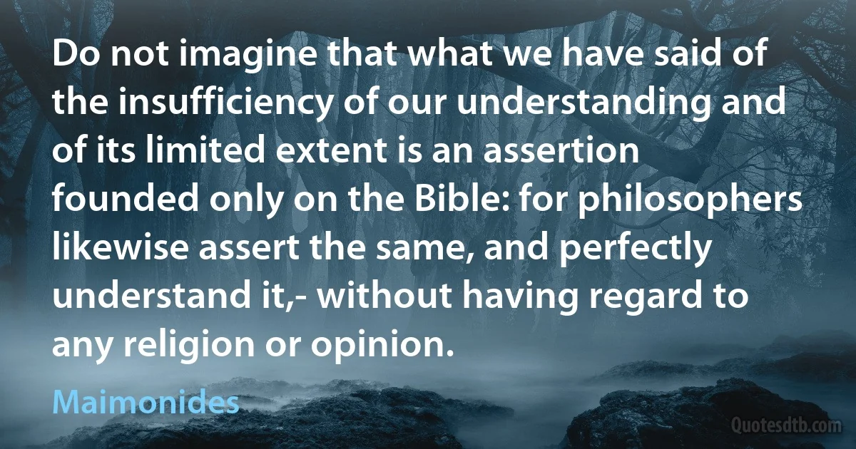 Do not imagine that what we have said of the insufficiency of our understanding and of its limited extent is an assertion founded only on the Bible: for philosophers likewise assert the same, and perfectly understand it,- without having regard to any religion or opinion. (Maimonides)