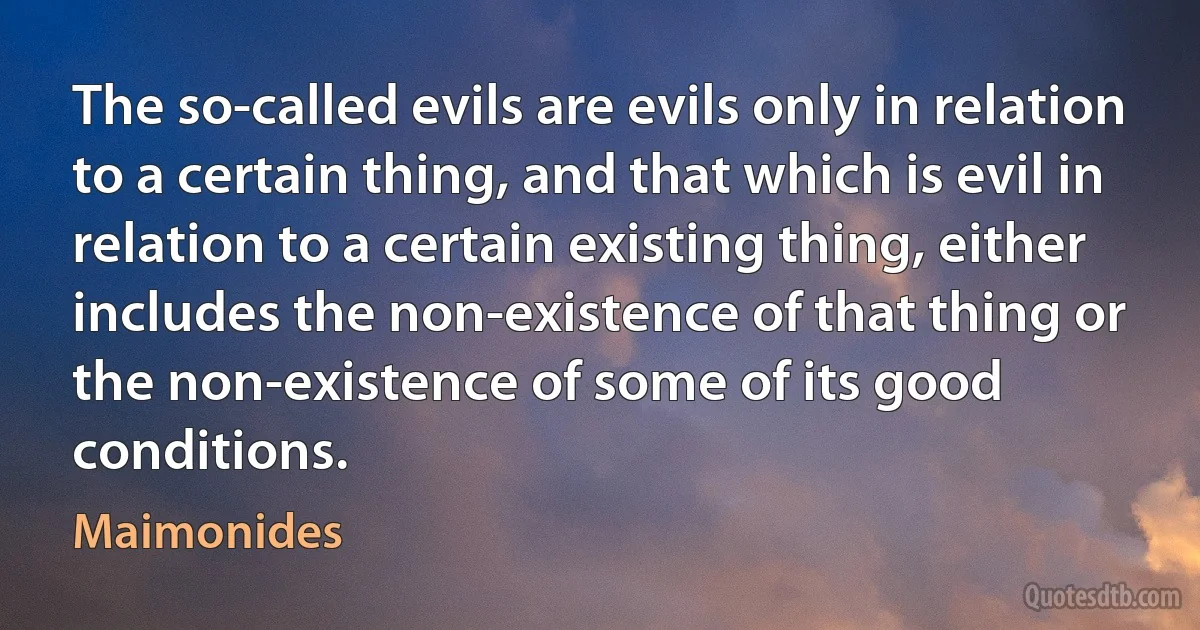 The so-called evils are evils only in relation to a certain thing, and that which is evil in relation to a certain existing thing, either includes the non-existence of that thing or the non-existence of some of its good conditions. (Maimonides)