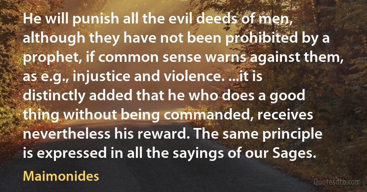 He will punish all the evil deeds of men, although they have not been prohibited by a prophet, if common sense warns against them, as e.g., injustice and violence. ...it is distinctly added that he who does a good thing without being commanded, receives nevertheless his reward. The same principle is expressed in all the sayings of our Sages. (Maimonides)