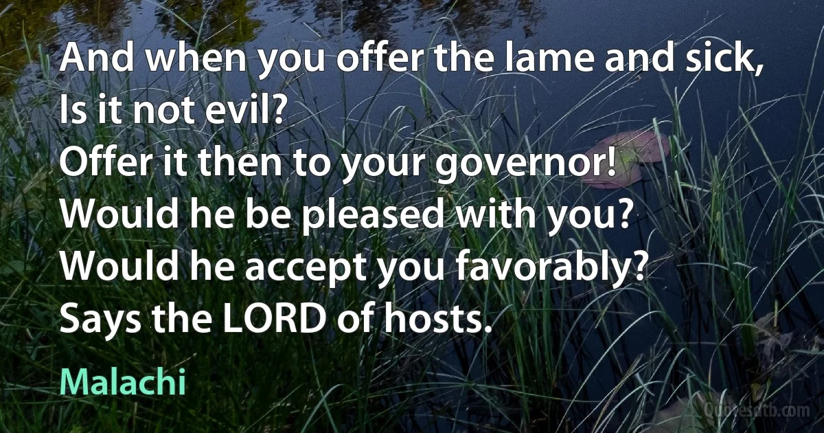 And when you offer the lame and sick,
Is it not evil?
Offer it then to your governor!
Would he be pleased with you?
Would he accept you favorably?
Says the LORD of hosts. (Malachi)