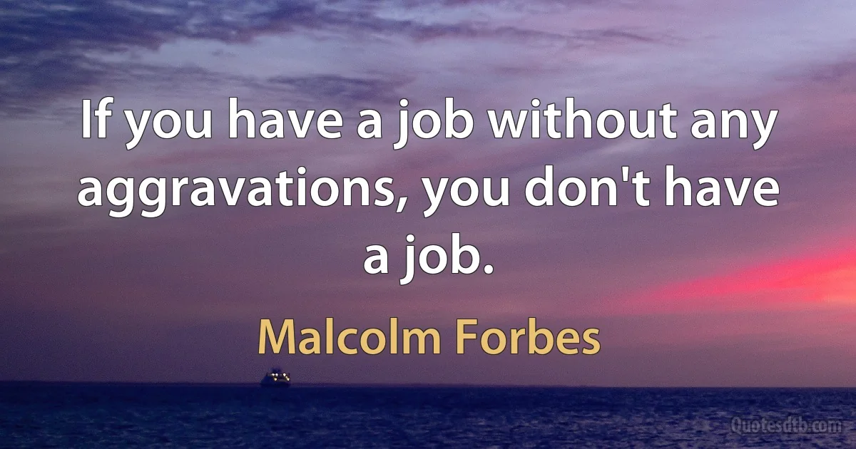 If you have a job without any aggravations, you don't have a job. (Malcolm Forbes)